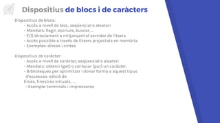Dispositius de blocs i de caràcters
Dispositius de blocs:
- Accés a nivell de bloc, seqüencial o aleatori
- Mandats: llegir, escriure, buscar, ..
- E/S directament o mitjançant el servidor de fitxers
- Accés possible a través de fitxers projectats en memòria
- Exemples: discos i cintes
Dispositius de caràcter:
- Accés a nivell de caràcter, seqüencial o aleatori
- Mandats: obtenir (get) o col·locar (put) un caràcter.
- Biblioteques per optimitzar i donar forma a aquest tipus
d'accessos: edició de
línies, finestres virtuals, …
- Exemple: terminals i impressores
 