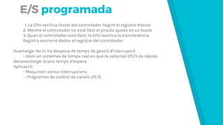 E/S programada
1. La CPU verifica l'estat del controlador llegint el registre d'estat
2. Mentre el controlador no està llest el procés queda en un bucle
3. Quan el controlador està llest, la CPU realitza la transferència
llegint o escrivint dades al registre del controlador
Avantatge: No hi ha despesa de temps de gestió d'interrupció
- Idoni en sistemes de temps real en què la velocitat d'E/S és ràpida
Desavantatge: Grans temps d'espera.
Aplicació:
- Maquinari sense interrupcions
- Programes de control de canals d'E/S
 