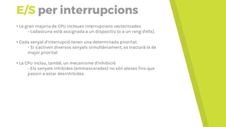 E/S per interrupcions
• La gran majoria de CPU inclouen interrupcions vectoritzades
- Cadascuna està assignada a un dispositiu (o a un rang d'ells).
• Cada senyal d'interrupció tenen una determinada prioritat.
- Si s'activen diversos senyals simultàniament, es tractarà la de
major prioritat
• La CPU inclou, també, un mecanisme d'inhibició
- Els senyals inhibides (emmascarades) no són ateses fins que
passin a estar desinhibides.
 