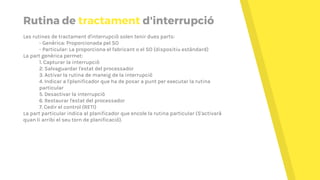 Rutina de tractament d'interrupció
Les rutines de tractament d'interrupció solen tenir dues parts:
- Genèrica: Proporcionada pel SO
- Particular: La proporciona el fabricant o el SO (dispositiu estàndard)
La part genèrica permet:
1. Capturar la interrupció
2. Salvaguardar l'estat del processador
3. Activar la rutina de maneig de la interrupció
4. Indicar a l'planificador que ha de posar a punt per executar la rutina
particular
5. Desactivar la interrupció
6. Restaurar l'estat del processador
7. Cedir el control (RETI)
La part particular indica al planificador que encole la rutina particular (S'activarà
quan li arribi el seu torn de planificació).
 