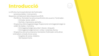 Introducció
La CPU és el principal element de l'ordinador
- processa dades i instruccions
Requereix col·laboració dels dispositius d'E/S:
- Perifèrics: Permeten la comunicació entre els usuaris i l'ordinador.
• Entrada: teclat, ratolí, …
• Sortida: impressora, pantalla, …
- Dispositius d'emmagatzematge. Proporcionen emmagatzematge no
volàtil de dades i memòria.
• Emmagatzematge secundari: discos i disquets
• Emmagatzematge terciari: cintes i sistemes d'arxiu
- Dispositius de comunicacions. Connecten l'ordinador amb altres
ordinadors a través d'una xarxa
• targetes de xarxa, mòdems
Són bastant lents
 