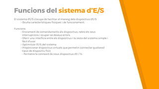 Funcions del sistema d’E/S
El sistema d'E/S s'ocupa de facilitar el maneig dels dispositius d'E/S
- Oculta característiques físiques i de funcionament.
Funcions:
- Enviament de comandaments als dispositius, rebre els seus
interrupcions i ocupar-se deseus errors.
- Oferir una interfície entre els dispositius i la resta del sistema simple i
fàcil d'usar
- Optimitzar l'E/S del sistema
- Proporcionar dispositius virtuals que permetin connectar qualsevol
tipus de dispositiu físic
- Permetre la connexió de nous dispositius d'E/S
 