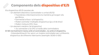 Components dels dispositius d’E/S
Els dispositius d'E/S consten de:
- Un element electrònic (controlador o unitat d'E/S)
• Transfereix informació entre la memòria principal i els
perifèrics.
• Connectat al bus i al dispositiu.
• Poden controlar múltiples dispositius (p.e. el de disc)
• Poden incloure CPU i bus
- Un element mecànic (el dispositiu)
•. Es connecten a la CPU a través dels controladors
El SO normalment tracta amb el controlador, no amb el dispositiu.
- Estandardització: Fer servir un mateix controlador per a diferents
dispositius de diferents fabricants (exemple: SCASI o IDE)
 