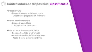 Controladors de dispositius: Classificació
• Direcció d'E/S
- Dispositius connectats per ports
- Dispositius projectats en memòria
• Unitat de transferència
- Dispositius de blocs
- Dispositius de caràcters
• Interacció ordinador-controlador
- Entrada/sortida programada
- Entrada/sortida per interrupcions
- Accés directe a memòria (DMA)
 