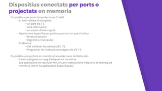 Dispositius conectats per ports o
projectats en memòria
Dispositius per ports (arquitectures d'Intel)
- El controlador té assignat:
• un port d'E/S
• una interrupció
• un vector d'interrupció.
- Operacions específiques portin o portout en què s'indica
• Direcció de port
• Registre a manipular.
- Problema:
• Cal conèixer les adreces d'E/S
• Programar les instruccions especials d'E/S
Dispositius projectats en memòria (arquitectures de Motorola)
- Tenen assignat un rang d'adreces en memòria
- Les operacions es realitzen mitjançant instruccions màquina de maneig de
memòria (No hi ha operacions específiques)
 