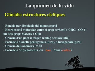 Laquímicadelavida
ұú:estructurescícliques

­Rotacióperdissoluciódelmonosacàrid
­Reordenaciómolecularentreelgrupcarbonil(­CHO,­CO­)i
undelsgrupshidroxil(­OH)
­Creaciód'unpontd'oxigen(enllaçhemiacetàlic)
­Formaciód'anellspentagonals(furà),ohexagonals(pirà)
­Creaciódelsanòmers(α,β)
­Formaciódeplegaments(cis­nau,trans­cadira)




                        
 