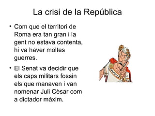 La crisi de la República Com que el territori de Roma era tan gran i la gent no estava contenta, hi va haver moltes guerres.  El Senat va decidir que els caps militars fossin els que manaven i van nomenar Juli Cèsar com a dictador màxim.  