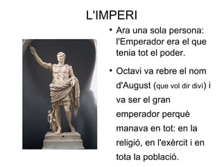 L'IMPERI Ara una sola persona:  l'Emperador  era el que tenia tot el poder.  Octavi  va rebre el nom d' August  ( que vol dir diví ) i va ser el gran emperador perquè manava en tot: en la religió, en l'exèrcit i en tota la població. 