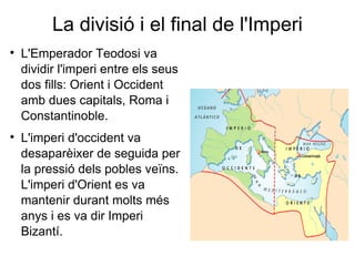 La divisió i el final de l'Imperi L'Emperador Teodosi va dividir l'imperi entre els seus dos fills: Orient i Occident amb dues capitals, Roma i Constantinoble.  L'imperi d'occident va desaparèixer de seguida per la pressió dels pobles veïns. L'imperi d'Orient es va mantenir durant molts més anys i es va dir Imperi Bizantí. 