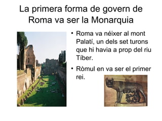 La primera forma de govern de Roma va ser la  Monarquia Roma va néixer al mont Palatí, un dels set turons que hi havia a prop del riu Tíber. Ròmul en va ser el primer rei. 