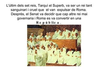L'últim dels set reis, Tarquí el Superb, va ser un rei tant sanguinari i cruel que  el van  expulsar de Roma.  Després, el Senat va decidir que cap altre rei mai governaria i Roma es va convertir en una  República .  