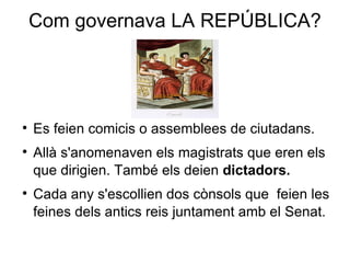 Com governava  LA REPÚBLICA? Es feien  comicis  o assemblees de ciutadans. Allà s'anomenaven els  magistrats  que eren els que dirigien. També els deien  dictadors. Cada any s'escollien dos  cònsols  que  feien les feines dels antics reis juntament amb el  Senat. 