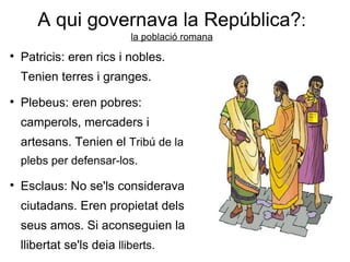 A qui governava   la República? : la població romana Patricis : eren rics i nobles. Tenien terres i granges. Plebeus:  eren pobres: camperols, mercaders i artesans. Tenien el  Tribú de la plebs  per defensar-los. Esclaus:  No se'ls considerava ciutadans. Eren propietat dels seus amos. Si aconseguien la llibertat se'ls deia  lliberts.   