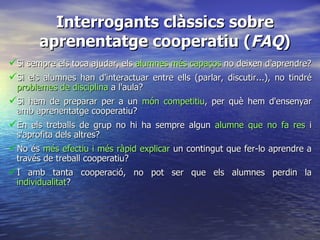Interrogants clàssics sobre aprenentatge cooperatiu ( FAQ ) Si sempre els toca ajudar, els  alumnes més capaços  no deixen d'aprendre? Si els alumnes han d'interactuar entre ells (parlar, discutir...), no tindré  problemes de disciplina  a l'aula? Si hem de preparar per a un  món competitiu , per què hem d'ensenyar amb aprenentatge cooperatiu? En els treballs de grup no hi ha sempre algun  alumne que no fa res  i s'aprofita dels altres? No és  més efectiu i més ràpid explicar  un contingut que fer-lo aprendre a través de treball cooperatiu? I amb tanta cooperació, no pot ser que els alumnes perdin la  individualitat ? 