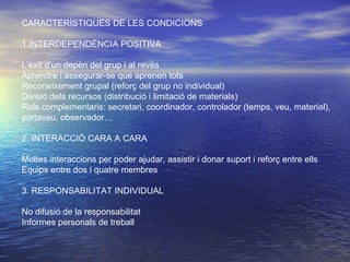 CARACTERÍSTIQUES DE LES CONDICIONS 1.INTERDEPENDÈNCIA POSITIVA L’èxit d’un depèn del grup i al revés Aprendre i assegurar-se que aprenen tots Reconeixement grupal (reforç del grup no individual) Divisió dels recursos (distribució i limitació de materials) Rols complementaris: secretari, coordinador, controlador (temps, veu, material), portaveu, observador… 2. INTERACCIÓ CARA A CARA Moltes interaccions per poder ajudar, assistir i donar suport i reforç entre ells Equips entre dos i quatre membres 3. RESPONSABILITAT INDIVIDUAL No difusió de la responsabilitat Informes personals de treball 