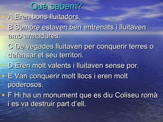 Què sabem?Què sabem?
• A Eren bons lluitadors.A Eren bons lluitadors.
• B Sempre estaven ben entrenats i lluitavenB Sempre estaven ben entrenats i lluitaven
amb armadures.amb armadures.
C De vegades lluitaven per conquerir terres oC De vegades lluitaven per conquerir terres o
defensar el seu territori.defensar el seu territori.
• D Eren molt valents i lluitaven sense por.D Eren molt valents i lluitaven sense por.
• E Van conquerir molt llocs i eren moltE Van conquerir molt llocs i eren molt
poderosos.poderosos.
• F Hi ha un monument que es diu Coliseu romàF Hi ha un monument que es diu Coliseu romà
i es va destruir part d’ell.i es va destruir part d’ell.
 