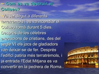 •-- Com es va destruir elCom es va destruir el
Coliseu?Coliseu?
•Va ser degut a diferentsVa ser degut a diferents
terratrèmols i es va incendiar elterratrèmols i es va incendiar el
Coliseu romà durant 5 dies.Coliseu romà durant 5 dies.
Després de les cèlebresDesprés de les cèlebres
execucions de cristians, des delexecucions de cristians, des del
segle VI els jocs de gladiadorssegle VI els jocs de gladiadors
van deixar-se de fer. Desprésvan deixar-se de fer. Després
l'edifici patiria més terratrèmols, il'edifici patiria més terratrèmols, i
ja entrada l'Edat Mitjana es vaja entrada l'Edat Mitjana es va
convertir en la pedrera de Roma..convertir en la pedrera de Roma..
 