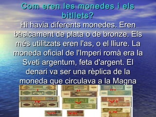 Com eren les monedes i elsCom eren les monedes i els
bitllets?bitllets?
Hi havia diferents monedes. ErenHi havia diferents monedes. Eren
bàsicament de plata o de bronze. Elsbàsicament de plata o de bronze. Els
més utilitzats eren l'as, o el lliure. Lamés utilitzats eren l'as, o el lliure. La
moneda oficial de l'Imperi romà era lamoneda oficial de l'Imperi romà era la
Sveti argentum, feta d'argent. ElSveti argentum, feta d'argent. El
denari va ser una rèplica de ladenari va ser una rèplica de la
moneda que circulava a la Magnamoneda que circulava a la Magna
Grècia.Grècia.
 