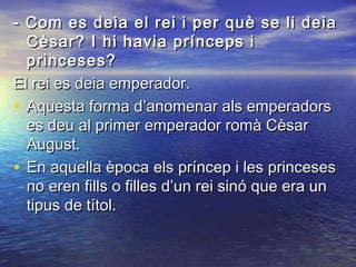- Com es deia el rei i per què se li deia- Com es deia el rei i per què se li deia
Cèsar? I hi havia prínceps iCèsar? I hi havia prínceps i
princeses?princeses?
El rei es deia emperador.El rei es deia emperador.
• Aquesta forma d’anomenar als emperadorsAquesta forma d’anomenar als emperadors
es deu al primer emperador romà Cèsares deu al primer emperador romà Cèsar
August.August.
• En aquella època els príncep i les princesesEn aquella època els príncep i les princeses
no eren fills o filles d’un rei sinó que era unno eren fills o filles d’un rei sinó que era un
tipus de títol.tipus de títol.
 