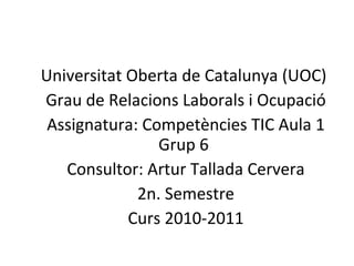 Universitat Oberta de Catalunya (UOC) Grau de Relacions Laborals i Ocupació Assignatura: Competències TIC Aula 1 Grup 6 Consultor: Artur Tallada Cervera 2n. Semestre Curs 2010-2011 