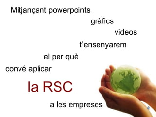 Mitjançant powerpoints videos gràfics t’ensenyarem el per què convé aplicar  la RSC a les empreses 