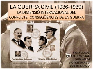 LA GUERRA CIVIL (1936-1939)
LA DIMENSIÓ INTERNACIONAL DEL
CONFLICTE. CONSEQÜÈNCIES DE LA GUERRA
IRINA CÓZAR
PABLO CUALLADO
LIDIA AIBAR
VÍCTOR GARCIA
MARIO GARCIA
 