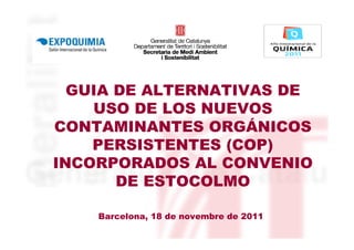 GUIA DE ALTERNATIVAS DE
    USO DE LOS NUEVOS
CONTAMINANTES ORGÁNICOS
    PERSISTENTES (COP)
INCORPORADOS AL CONVENIO
       DE ESTOCOLMO

    Barcelona, 18 de novembre de 2011
 