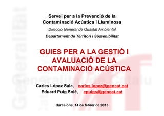 Servei per a la Prevenció de la
   Contaminació Acústica i Lluminosa
     Direcció General de Qualitat Ambiental
    Departament de Territori i Sostenibilitat



GUIES PER A LA GESTIÓ I
   AVALUACIÓ DE LA
CONTAMINACIÓ ACÚSTICA

Carles López Sala, carles.lopez@gencat.cat
  Eduard Puig Solé, epuigs@gencat.cat


         Barcelona, 14 de febrer de 2013
 