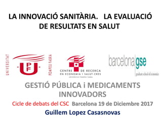 LA INNOVACIÓ SANITÀRIA. LA EVALUACIÓ
DE RESULTATS EN SALUT
GESTIÓ PÚBLICA i MEDICAMENTS
INNOVADORS
Cicle de debats del CSC Barcelona 19 de Diciembre 2017
Guillem Lopez Casasnovas
 