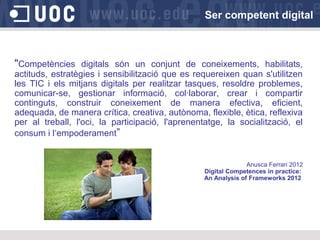 Ser competent digital
Tractar i
elaborar
"Competències digitals són un conjunt de coneixements, habilitats,
actituds, estratègies i sensibilització que es requereixen quan s'utilitzen
les TIC i els mitjans digitals per realitzar tasques, resoldre problemes,
comunicar-se, gestionar informació, col·laborar, crear i compartir
continguts, construir coneixement de manera efectiva, eficient,
adequada, de manera crítica, creativa, autònoma, flexible, ètica, reflexiva
per al treball, l'oci, la participació, l'aprenentatge, la socialització, el
consum i l‘empoderament”
Anusca Ferrari 2012
Digital Competences in practice:
An Analysis of Frameworks 2012
 