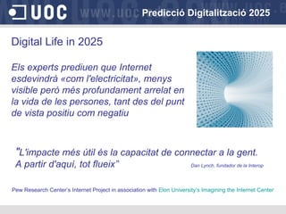 Predicció Digitalització 2025
Digital Life in 2025
Els experts prediuen que Internet
esdevindrà «com l'electricitat», menys
visible però més profundament arrelat en
la vida de les persones, tant des del punt
de vista positiu com negatiu
"L'impacte més útil és la capacitat de connectar a la gent.
A partir d'aquí, tot flueix” Dan Lynch, fundador de la Interop
Pew Research Center’s Internet Project in association with Elon University’s Imagining the Internet Center
 