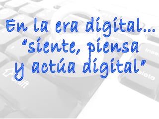 En la era digital… “siente, piensa  y actúa digital”  