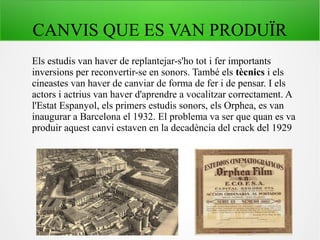 CANVIS QUE ES VAN PRODUÏR
Els estudis van haver de replantejar-s'ho tot i fer importants
inversions per reconvertir-se en sonors. També els tècnics i els
cineastes van haver de canviar de forma de fer i de pensar. I els
actors i actrius van haver d'aprendre a vocalitzar correctament. A
l'Estat Espanyol, els primers estudis sonors, els Orphea, es van
inaugurar a Barcelona el 1932. El problema va ser que quan es va
produir aquest canvi estaven en la decadència del crack del 1929
 