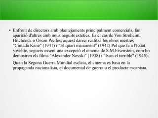 ● Enfront de directors amb plantejaments principalment comercials, fan
aparició d'altres amb nous neguits estètics. És el cas de Von Stroheim,
Hitchcock o Orson Welles; aquest darrer realitzà les obres mestres
"Ciutadà Kane" (1941) i "El quart manament" (1942).Pel que fa a l'Estat
soviètic, segueix essent una excepció el cinema de S.M.Eisenstein, com ho
demostren els films "Alexander Nevski" (1938) i "Ivan el terrible" (1945).
Quan la Segona Guerra Mundial esclata, el cinema es basa en la
propaganda nacionalista, el documental de guerra o el producte escapista.
 