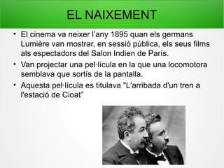 EL NAIXEMENT
• El cinema va neixer l’any 1895 quan els germans
Lumière van mostrar, en sessió pública, els seus films
als espectadors del Salon Indien de París.
• Van projectar una pel·lícula en la que una locomotora
semblava que sortís de la pantalla.
• Aquesta pel·lícula es titulava "L'arribada d'un tren a
l'estació de Cioat”
 