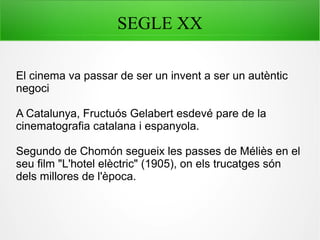 SEGLE XX
El cinema va passar de ser un invent a ser un autèntic
negoci
A Catalunya, Fructuós Gelabert esdevé pare de la
cinematografia catalana i espanyola.
Segundo de Chomón segueix les passes de Méliès en el
seu film "L'hotel elèctric" (1905), on els trucatges són
dels millores de l'època.
 