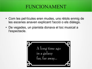 FUNCIONAMENT
● Com les pel·lícules eren mudes, uns rètols enmig de
les escenes anaven explicant l'acció o els diàlegs.
● De vegades, un pianista donava el toc musical a
l'espectacle.
 