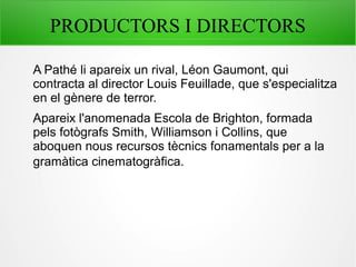 PRODUCTORS I DIRECTORS
A Pathé li apareix un rival, Léon Gaumont, qui
contracta al director Louis Feuillade, que s'especialitza
en el gènere de terror.
Apareix l'anomenada Escola de Brighton, formada
pels fotògrafs Smith, Williamson i Collins, que
aboquen nous recursos tècnics fonamentals per a la
gramàtica cinematogràfica.
 