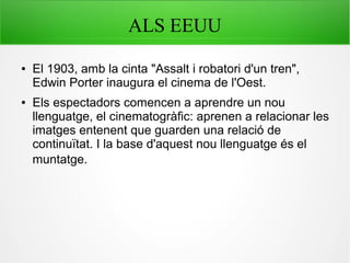ALS EEUU
● El 1903, amb la cinta "Assalt i robatori d'un tren",
Edwin Porter inaugura el cinema de l'Oest.
● Els espectadors comencen a aprendre un nou
llenguatge, el cinematogràfic: aprenen a relacionar les
imatges entenent que guarden una relació de
continuïtat. I la base d'aquest nou llenguatge és el
muntatge.
 