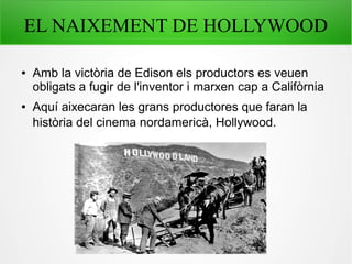 EL NAIXEMENT DE HOLLYWOOD
● Amb la victòria de Edison els productors es veuen
obligats a fugir de l'inventor i marxen cap a Califòrnia
● Aquí aixecaran les grans productores que faran la
història del cinema nordamericà, Hollywood.
 
