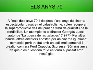 ELS ANYS 70
A finals dels anys 70, i desprès d'uns anys de cinema
espectacular basat en el catastrofisme, volen recuperar
la superproducció des del punt de vista de qualitat i de la
rendibilitat. Un exemple es el director Georges Lucas-
autor de “La guerra de las galàxies” (1977)- Per altra
banda, altres directors aposten per un cinema igualment
comercial però tractat amb un estil molt personal i
creatiu, com ara Ford Coppola, Scorsese. Són uns anys
en què o es qüestiona tot o es torna al passat amb
nostàlgia.
 