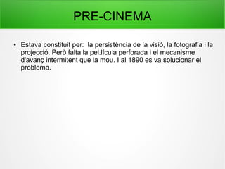 PRE-CINEMA
● Estava constituit per: la persistència de la visió, la fotografia i la
projecció. Però falta la pel.lícula perforada i el mecanisme
d'avanç intermitent que la mou. I al 1890 es va solucionar el
problema.
 