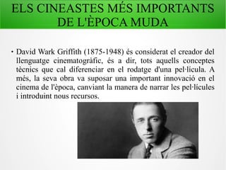 ELS CINEASTES MÉS IMPORTANTS
DE L'ÈPOCA MUDA
 David Wark Griffith (1875-1948) és considerat el creador del
llenguatge cinematogràfic, és a dir, tots aquells conceptes
tècnics que cal diferenciar en el rodatge d'una pel·lícula. A
més, la seva obra va suposar una important innovació en el
cinema de l'època, canviant la manera de narrar les pel·lícules
i introduint nous recursos.
 