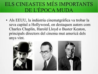 ELS CINEASTES MÉS IMPORTANTS
DE L'ÈPOCA MUDA
● Als EEUU, la indústria cinematgràfica va trobar la
seva capital a Hollywood, on destaquen autors com
Charles Chaplin, Harold Lloyd o Buster Keaton,
principals directors del cinema mut americà dels
anys vint.
 
