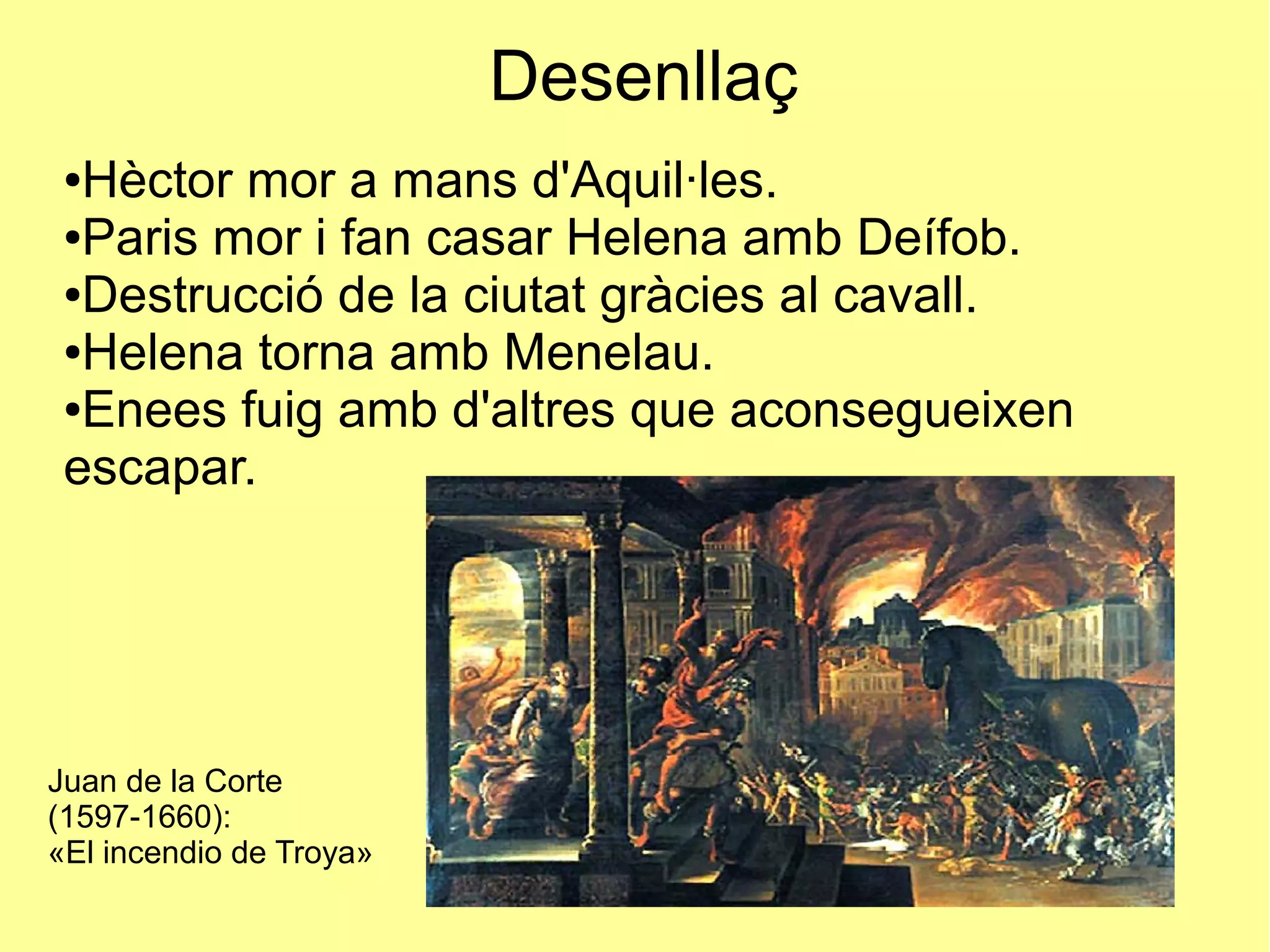 Desenllaç
●Hèctor mor a mans d'Aquil·les.
●Paris mor i fan casar Helena amb Deífob.
●Destrucció de la ciutat gràcies al cavall.
●Helena torna amb Menelau.
●Enees fuig amb d'altres que aconsegueixen
escapar.
Juan de la Corte
(1597-1660):
«El incendio de Troya»
 