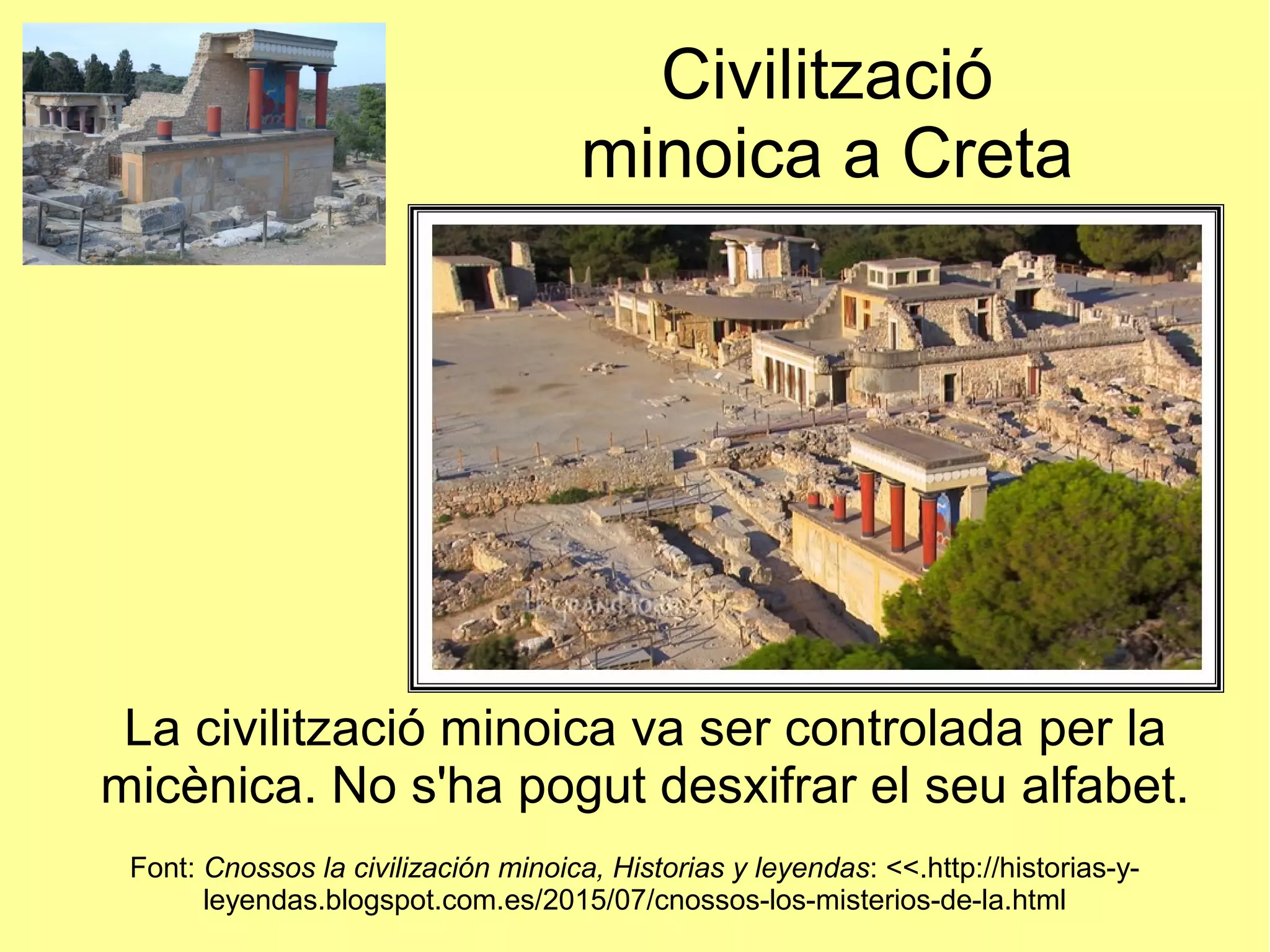 Civilització
minoica a Creta
La civilització minoica va ser controlada per la
micènica. No s'ha pogut desxifrar el seu alfabet.
Font: Cnossos la civilización minoica, Historias y leyendas: <<.http://historias-y-
leyendas.blogspot.com.es/2015/07/cnossos-los-misterios-de-la.html
 