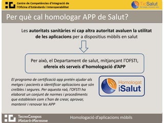 Per què cal homologar APP de Salut?
Les autoritats sanitàries ni cap altra autoritat avaluen la utilitat
de les aplicacions per a dispositius mòbils en salut

Per això, el Departament de salut, mitjançant l’OFSTI,
ofereix els serveis d’homologació d’APP
El programa de certificació app pretén ajudar als
metges i pacients a identificar aplicacions que són
creïbles i segures. Per aquesta raó, l’OFSTI ha
elaborat un conjunt de normes i procediments
que estableixin com s’han de crear, aprovar,
mantenir i renovar les APP

Homologació d’aplicacions mòbils

 
