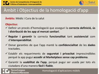 Àmbit i Objectius de la homologació d’app
Àmbits: Mèdic i Cura de la salut
Objectius:
 Definir un procés d’homologació que asseguri la correcta definició, ús
i distribució de les app al mercat sanitari.

 Regular i garantir la correcta funcionalitat tant assistencial com
d’interoperabilitat.
 Donar garanties de que l’app manté la confidencialitat de les dades
tractades.

 Establir els requeriments de seguretat i privacitat imprescindibles
perquè la app pugui accedir al Marketplace sense cap problema.
 Garantir la usabilitat de l’app, perquè pugui ser usada per tots els
ciutadans d’una manera fàcil i fiable.
Homologació d’aplicacions mòbils

 