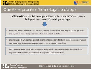 Què és el procés d’homologació d’app?
L’Oficina d’Estàndards i Interoperabilitat de la Fundació TicSalut posa a
la disposició el servei d’homologació d’app.

•

Aquest servei està adreçat a totes les empreses que desenvolupin app i vulguin obtenir garanties
que aquella aplicació és apte per està a l’abast de tots els ciutadans.

•

L’homologació és un segell de qualitat: garanteix l’aplicació d’estàndards i dóna confiança a l’usuari,
tant sobre l’app de salut homologada com sobre el proveïdor que l’ofereix.

•

L’OFSTI s’encarrega d’ajudar a les empreses i valida que les apps avaluades compleixin amb els

requeriments funcionals, assistencials, de seguretat i privacitat definits.

Homologació d’aplicacions mòbils

 