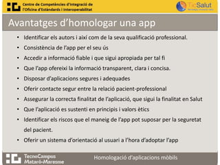 Avantatges d’homologar una app
• Identificar els autors i així com de la seva qualificació professional.
• Consistència de l’app per el seu ús
• Accedir a informació fiable i que sigui apropiada per tal fi
• Que l’app ofereixi la informació transparent, clara i concisa.
• Disposar d’aplicacions segures i adequades
• Oferir contacte segur entre la relació pacient-professional
• Assegurar la correcta finalitat de l’aplicació, que sigui la finalitat en Salut

• Que l’aplicació es sustenti en principis i valors ètics
• Identificar els riscos que el maneig de l’app pot suposar per la seguretat
del pacient.
• Oferir un sistema d’orientació al usuari a l’hora d’adoptar l’app
Homologació d’aplicacions mòbils

 